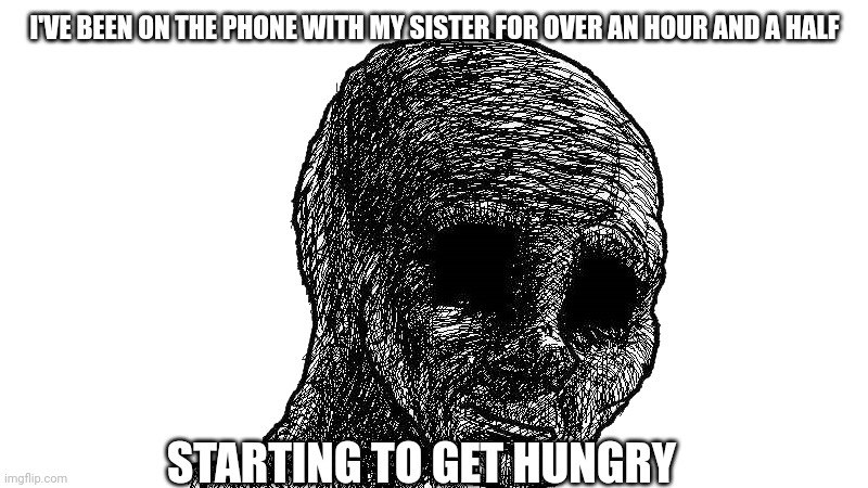 withered wojack | I'VE BEEN ON THE PHONE WITH MY SISTER FOR OVER AN HOUR AND A HALF; STARTING TO GET HUNGRY | image tagged in withered wojack | made w/ Imgflip meme maker