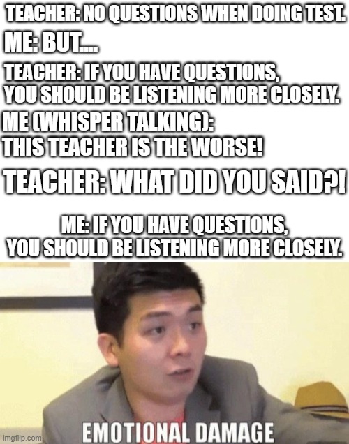 OOF |  TEACHER: NO QUESTIONS WHEN DOING TEST. ME: BUT.... TEACHER: IF YOU HAVE QUESTIONS, YOU SHOULD BE LISTENING MORE CLOSELY. ME (WHISPER TALKING): THIS TEACHER IS THE WORSE! TEACHER: WHAT DID YOU SAID?! ME: IF YOU HAVE QUESTIONS, YOU SHOULD BE LISTENING MORE CLOSELY. | image tagged in blank white template,emotional damage | made w/ Imgflip meme maker