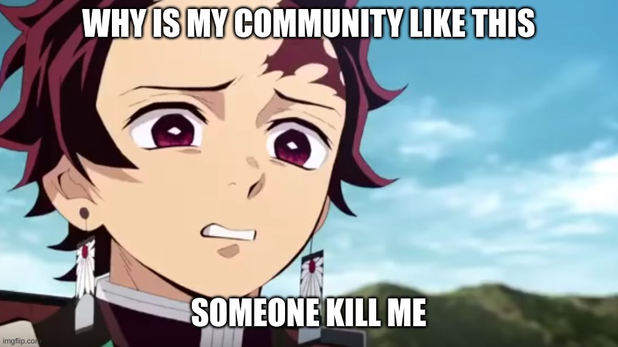 tanjiro looking down on zenitsu | WHY IS MY COMMUNITY LIKE THIS SOMEONE KILL ME | image tagged in tanjiro looking down on zenitsu | made w/ Imgflip meme maker