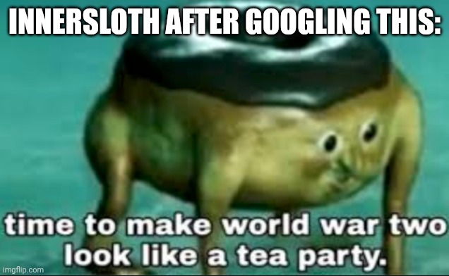 time to make world war 2 look like a tea party | INNERSLOTH AFTER GOOGLING THIS: | image tagged in time to make world war 2 look like a tea party | made w/ Imgflip meme maker