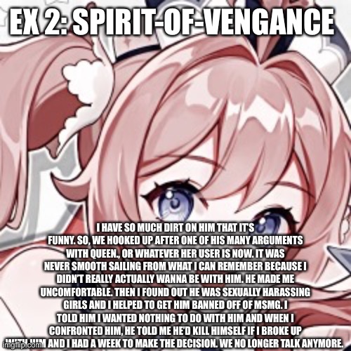 This is the one I regret the most. | EX 2: SPIRIT-OF-VENGANCE; I HAVE SO MUCH DIRT ON HIM THAT IT’S FUNNY. SO, WE HOOKED UP AFTER ONE OF HIS MANY ARGUMENTS WITH QUEEN., OR WHATEVER HER USER IS NOW. IT WAS NEVER SMOOTH SAILING FROM WHAT I CAN REMEMBER BECAUSE I DIDN’T REALLY ACTUALLY WANNA BE WITH HIM. HE MADE ME UNCOMFORTABLE. THEN I FOUND OUT HE WAS SEXUALLY HARASSING GIRLS AND I HELPED TO GET HIM BANNED OFF OF MSMG. I TOLD HIM I WANTED NOTHING TO DO WITH HIM AND WHEN I CONFRONTED HIM, HE TOLD ME HE’D KILL HIMSELF IF I BROKE UP WITH HIM AND I HAD A WEEK TO MAKE THE DECISION. WE NO LONGER TALK ANYMORE. | made w/ Imgflip meme maker