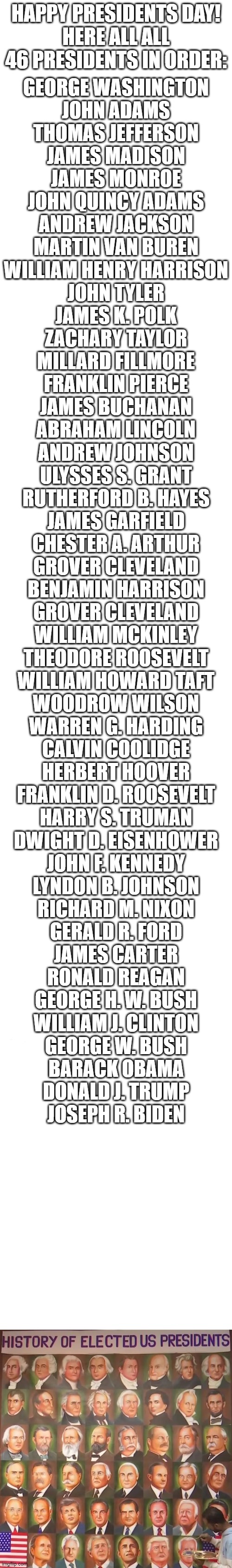 Happy Presidents Day! |  HAPPY PRESIDENTS DAY!
HERE ALL ALL 46 PRESIDENTS IN ORDER:; GEORGE WASHINGTON
JOHN ADAMS
THOMAS JEFFERSON
JAMES MADISON
JAMES MONROE
JOHN QUINCY ADAMS
ANDREW JACKSON
MARTIN VAN BUREN
WILLIAM HENRY HARRISON
JOHN TYLER
JAMES K. POLK
ZACHARY TAYLOR
MILLARD FILLMORE
FRANKLIN PIERCE
JAMES BUCHANAN
ABRAHAM LINCOLN
ANDREW JOHNSON
ULYSSES S. GRANT
RUTHERFORD B. HAYES
JAMES GARFIELD
CHESTER A. ARTHUR
GROVER CLEVELAND
BENJAMIN HARRISON
GROVER CLEVELAND
WILLIAM MCKINLEY
THEODORE ROOSEVELT
WILLIAM HOWARD TAFT
WOODROW WILSON
WARREN G. HARDING
CALVIN COOLIDGE
HERBERT HOOVER
FRANKLIN D. ROOSEVELT
HARRY S. TRUMAN
DWIGHT D. EISENHOWER
JOHN F. KENNEDY
LYNDON B. JOHNSON
RICHARD M. NIXON
GERALD R. FORD
JAMES CARTER
RONALD REAGAN
GEORGE H. W. BUSH
WILLIAM J. CLINTON
GEORGE W. BUSH
BARACK OBAMA
DONALD J. TRUMP
JOSEPH R. BIDEN | image tagged in long white template,presidents,president,presidents day,memes,why are you reading this | made w/ Imgflip meme maker