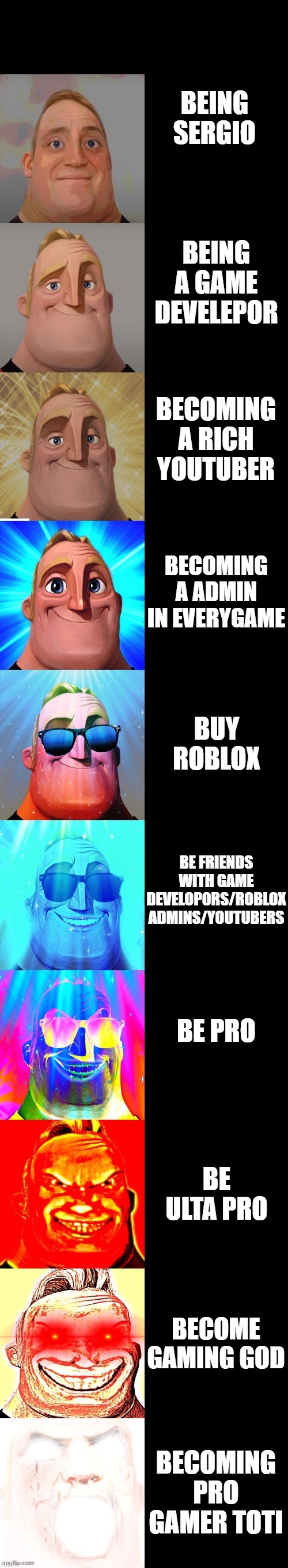 mr incredible becoming canny | BEING SERGIO; BEING A GAME DEVELEPOR; BECOMING A RICH YOUTUBER; BECOMING A ADMIN IN EVERYGAME; BUY ROBLOX; BE FRIENDS WITH GAME DEVELOPORS/ROBLOX ADMINS/YOUTUBERS; BE PRO; BE ULTA PRO; BECOME GAMING GOD; BECOMING PRO GAMER TOTI | image tagged in mr incredible becoming canny | made w/ Imgflip meme maker