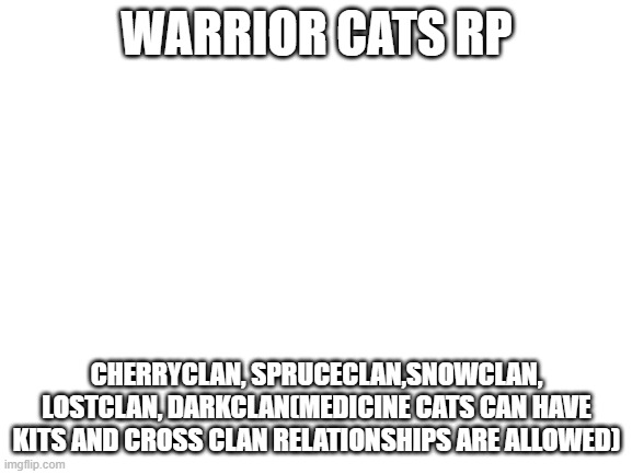 OC WARRIOR CLAN RP STUFF RARW | WARRIOR CATS RP; CHERRYCLAN, SPRUCECLAN,SNOWCLAN, LOSTCLAN, DARKCLAN(MEDICINE CATS CAN HAVE KITS AND CROSS CLAN RELATIONSHIPS ARE ALLOWED) | image tagged in blank white template | made w/ Imgflip meme maker