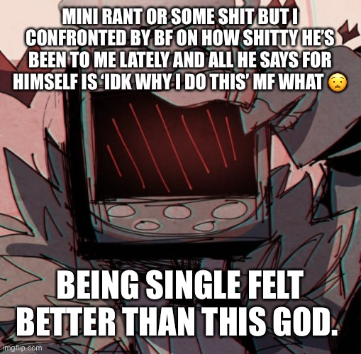 MINI RANT OR SOME SHIT BUT I CONFRONTED BY BF ON HOW SHITTY HE’S BEEN TO ME LATELY AND ALL HE SAYS FOR HIMSELF IS ‘IDK WHY I DO THIS’ MF WHAT 😧; BEING SINGLE FELT BETTER THAN THIS GOD. | made w/ Imgflip meme maker