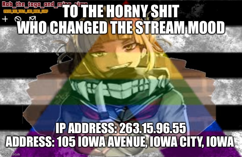 TO THE HORNY SHIT WHO CHANGED THE STREAM MOOD; IP ADDRESS: 263.15.96.55
ADDRESS: 105 IOWA AVENUE, IOWA CITY, IOWA | image tagged in robs temp thanks lunatic | made w/ Imgflip meme maker
