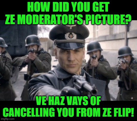 Gestapo | HOW DID YOU GET ZE MODERATOR'S PICTURE? VE HAZ VAYS OF CANCELLING YOU FROM ZE FLIP! | image tagged in gestapo | made w/ Imgflip meme maker