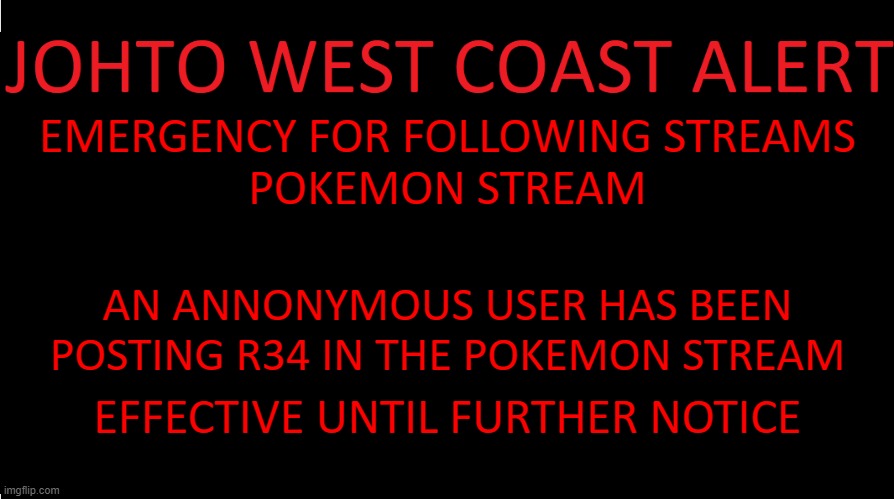 https://www.youtube.com/watch?v=v4Ld339sBHs | EMERGENCY FOR FOLLOWING STREAMS
POKEMON STREAM; AN ANNONYMOUS USER HAS BEEN POSTING R34 IN THE POKEMON STREAM; EFFECTIVE UNTIL FURTHER NOTICE | image tagged in johto west coast eas | made w/ Imgflip meme maker