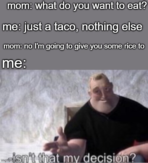 . | mom: what do you want to eat? me: just a taco, nothing else; mom: no I'm going to give you some rice to; me: | image tagged in isn t that my decision | made w/ Imgflip meme maker
