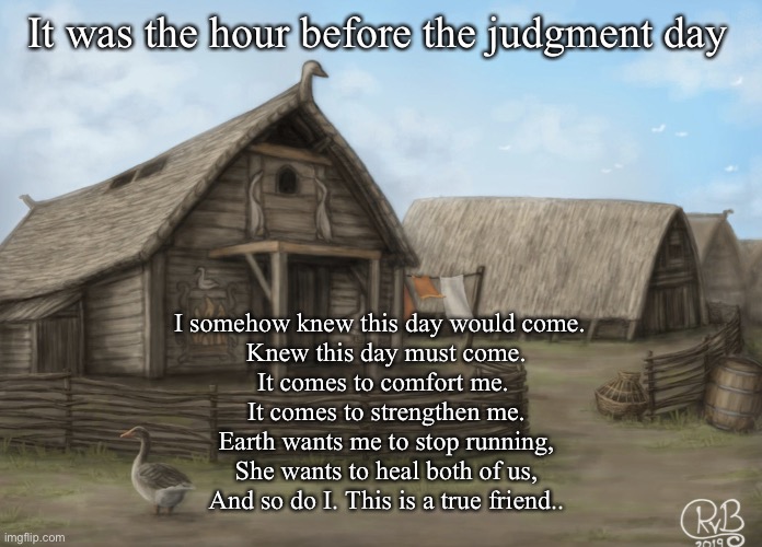 The hour before the judgment day | It was the hour before the judgment day; I somehow knew this day would come.  
Knew this day must come.
It comes to comfort me. 
It comes to strengthen me.
Earth wants me to stop running,
She wants to heal both of us,
And so do I. This is a true friend.. | image tagged in memes | made w/ Imgflip meme maker