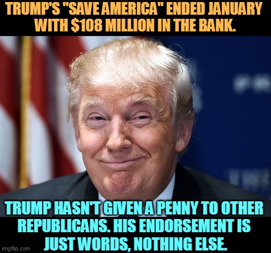 Trump is sitting on the cash, which is why he's still in politics. | TRUMP'S "SAVE AMERICA" ENDED JANUARY 
WITH $108 MILLION IN THE BANK. TRUMP HASN'T GIVEN A PENNY TO OTHER 
REPUBLICANS. HIS ENDORSEMENT IS 
JUST WORDS, NOTHING ELSE. | image tagged in trump smiles,trump,greedy,phony | made w/ Imgflip meme maker