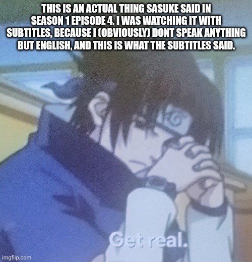 Sasuke get real | THIS IS AN ACTUAL THING SASUKE SAID IN SEASON 1 EPISODE 4. I WAS WATCHING IT WITH SUBTITLES, BECAUSE I (OBVIOUSLY) DONT SPEAK ANYTHING BUT ENGLISH, AND THIS IS WHAT THE SUBTITLES SAID. | image tagged in sasuke get real | made w/ Imgflip meme maker