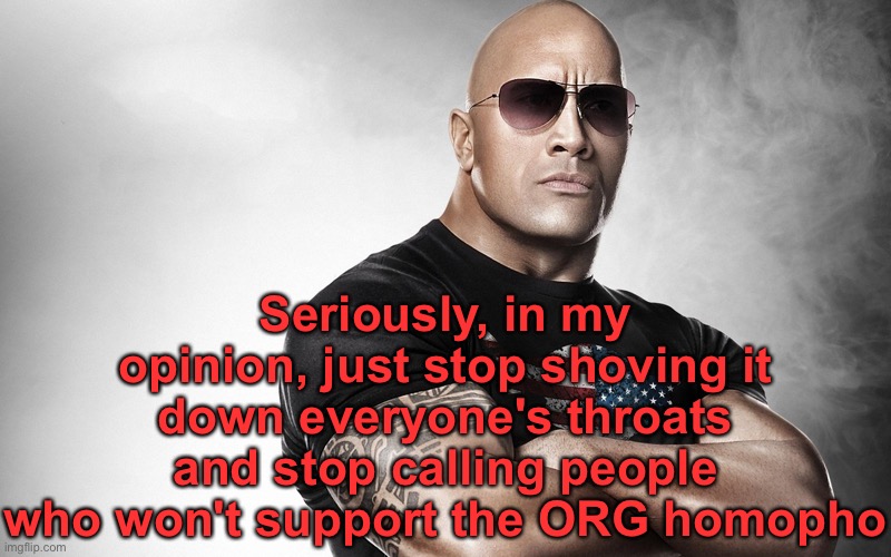 dwayne johnson | Seriously, in my opinion, just stop shoving it down everyone's throats and stop calling people who won't support the ORG homopho | image tagged in dwayne johnson | made w/ Imgflip meme maker