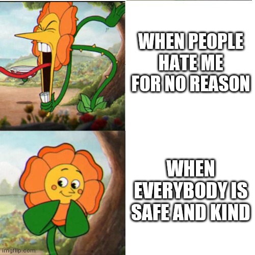 lol |  WHEN PEOPLE HATE ME FOR NO REASON; WHEN EVERYBODY IS SAFE AND KIND | image tagged in cuphead flower | made w/ Imgflip meme maker