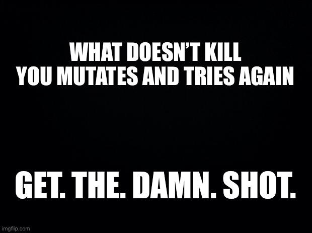 GET. THE. DAMN. SHOT. |  WHAT DOESN’T KILL YOU MUTATES AND TRIES AGAIN; GET. THE. DAMN. SHOT. | image tagged in black background,covid-19,covid,vaccination,covid vaccine | made w/ Imgflip meme maker