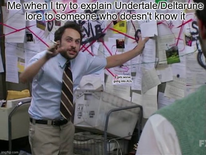 Tried to explain Undertale to a friend once, her face was hilarious when I said there was a  "lesbian fish and dinosaur" | Me when I try to explain Undertale/Deltarune lore to someone who doesn't know it; It gets worse going into AUs | image tagged in charlie conspiracy always sunny in philidelphia | made w/ Imgflip meme maker