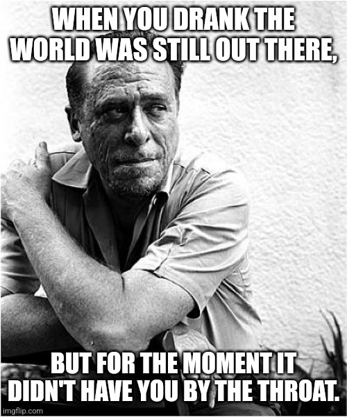 Bukoski speaks the truth | WHEN YOU DRANK THE WORLD WAS STILL OUT THERE, BUT FOR THE MOMENT IT DIDN'T HAVE YOU BY THE THROAT. | image tagged in charles bukowski,life problems,life hack,drinking,liquor,booze | made w/ Imgflip meme maker