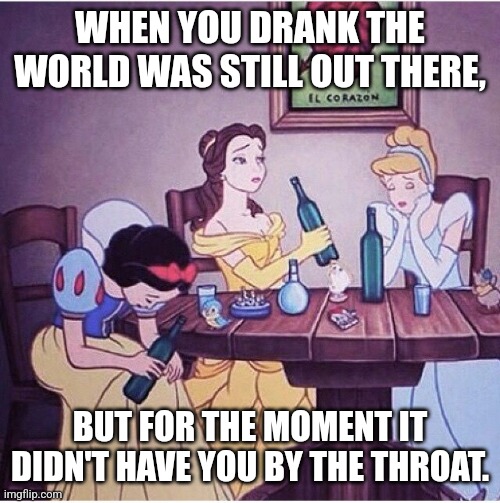 Bukowski Princesses |  WHEN YOU DRANK THE WORLD WAS STILL OUT THERE, BUT FOR THE MOMENT IT DIDN'T HAVE YOU BY THE THROAT. | image tagged in drunk disney,drinking,life problems | made w/ Imgflip meme maker