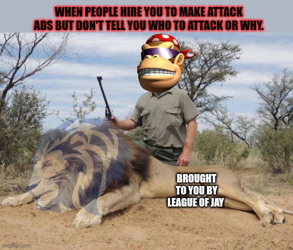 Tack ads from Jay n Surly! | WHEN PEOPLE HIRE YOU TO MAKE ATTACK ADS BUT DON'T TELL YOU WHO TO ATTACK OR WHY. BROUGHT TO YOU BY LEAGUE OF JAY | image tagged in attack,ads,surlykong,jay,imgflip | made w/ Imgflip meme maker
