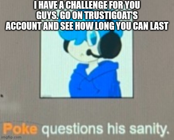 Poke questions his sanity | I HAVE A CHALLENGE FOR YOU GUYS. GO ON TRUSTIGOAT'S ACCOUNT AND SEE HOW LONG YOU CAN LAST | image tagged in poke questions his sanity | made w/ Imgflip meme maker