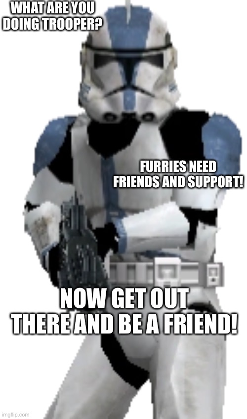 Be supportive of your furry fandom family! | WHAT ARE YOU DOING TROOPER? FURRIES NEED FRIENDS AND SUPPORT! NOW GET OUT THERE AND BE A FRIEND! | image tagged in what are you doing trooper,furry memes,the furry fandom,furry,furries,clone trooper | made w/ Imgflip meme maker