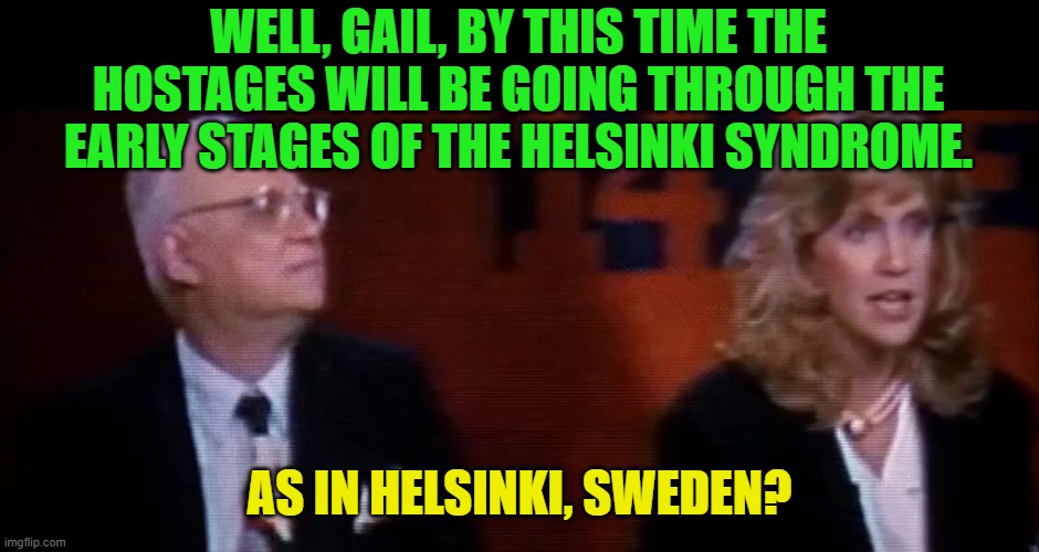WELL, GAIL, BY THIS TIME THE HOSTAGES WILL BE GOING THROUGH THE EARLY STAGES OF THE HELSINKI SYNDROME. AS IN HELSINKI, SWEDEN? | made w/ Imgflip meme maker