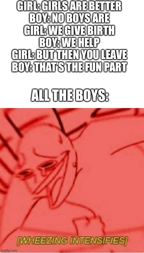 This happened in my science class today between my friends | GIRL: GIRLS ARE BETTER
BOY: NO BOYS ARE
GIRL: WE GIVE BIRTH
BOY: WE HELP
GIRL: BUT THEN YOU LEAVE
BOY: THAT’S THE FUN PART; ALL THE BOYS: | image tagged in blank white template,wheeze | made w/ Imgflip meme maker