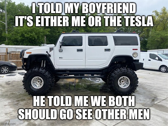 Real men drive gas guzzlers | I TOLD MY BOYFRIEND IT'S EITHER ME OR THE TESLA; HE TOLD ME WE BOTH SHOULD GO SEE OTHER MEN | image tagged in cars,trucks,hummer | made w/ Imgflip meme maker
