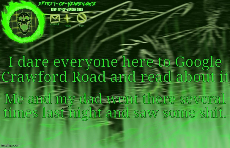 Spirit-of-Vengeance Template, Courtesy of The-Lunatic-Cultist | I dare everyone here to Google Crawford Road and read about it; Me and my dad went there several times last night and saw some shit. | image tagged in spirit-of-vengeance template courtesy of the-lunatic-cultist | made w/ Imgflip meme maker