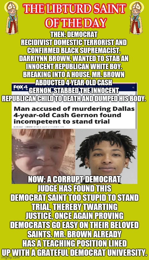 LIBTURD SAINT OF THE DAY - DEMOCRAT BLACK SUPREMACIST TERRORIST - DERRIYNN BROWN - CHILD MURDERER | THEN: DEMOCRAT RECIDIVIST DOMESTIC TERRORIST AND CONFIRMED BLACK SUPREMACIST, DARRIYNN BROWN, WANTED TO STAB AN INNOCENT REPUBLICAN WHITE BOY. BREAKING INTO A HOUSE, MR. BROWN ABDUCTED 4 YEAR OLD CASH GERNON, STABBED THE INNOCENT REPUBLICAN CHILD TO DEATH AND DUMPED HIS BODY. NOW: A CORRUPT DEMOCRAT JUDGE HAS FOUND THIS DEMOCRAT SAINT TOO STUPID TO STAND TRIAL, THEREBY TWARTING JUSTICE, ONCE AGAIN PROVING DEMOCRATS GO EASY ON THEIR BELOVED SAINTS. MR. BROWN ALREADY HAS A TEACHING POSITION LINED UP WITH A GRATEFUL DEMOCRAT UNIVERSITY. | image tagged in lotd,libturd saint of the day,derriynn brown | made w/ Imgflip meme maker