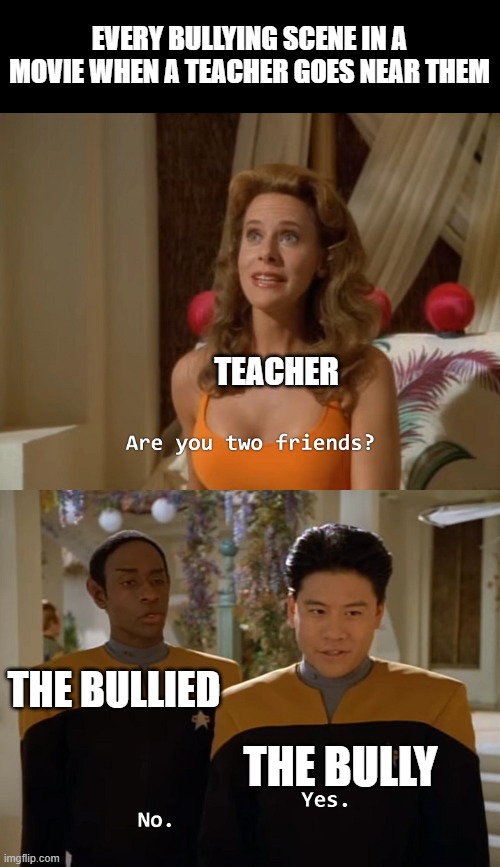 Bullying in movies be like: | EVERY BULLYING SCENE IN A MOVIE WHEN A TEACHER GOES NEAR THEM; TEACHER; THE BULLIED; THE BULLY | image tagged in are you two friends,unhelpful high school teacher | made w/ Imgflip meme maker