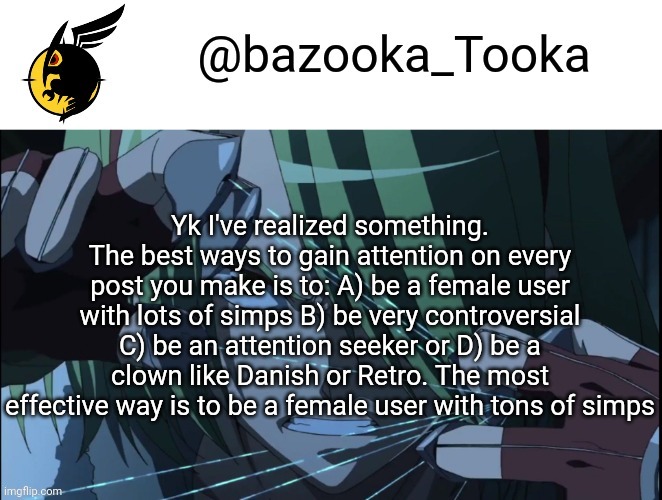 Bazookas akame ga kill temp #1 | Yk I've realized something. The best ways to gain attention on every post you make is to: A) be a female user with lots of simps B) be very controversial C) be an attention seeker or D) be a clown like Danish or Retro. The most effective way is to be a female user with tons of simps | image tagged in bazookas akame ga kill temp 1 | made w/ Imgflip meme maker