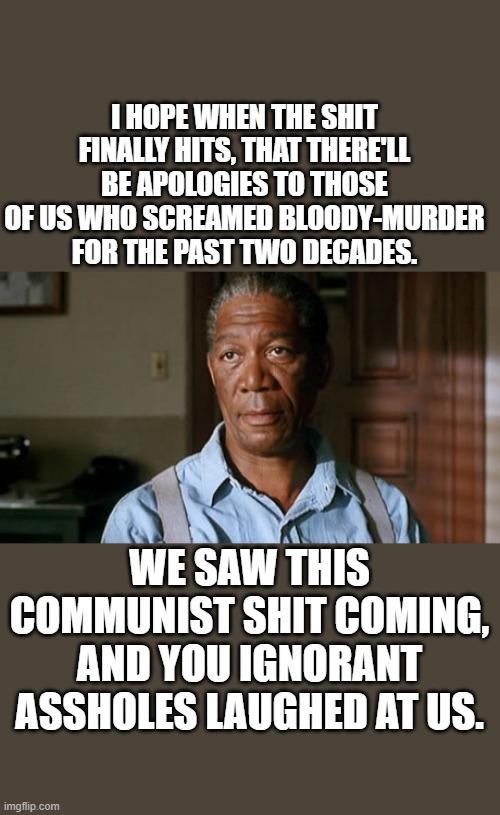 I HOPE WHEN THE SHIT FINALLY HITS, THAT THERE'LL BE APOLOGIES TO THOSE OF US WHO SCREAMED BLOODY-MURDER FOR THE PAST TWO DECADES. WE SAW THIS COMMUNIST SHIT COMING, AND YOU IGNORANT ASSHOLES LAUGHED AT US. | made w/ Imgflip meme maker