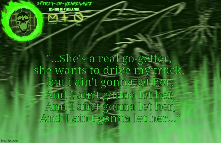 Few lyrics of one of my new fav songs probably | "...She's a real go-getter, 
she wants to drive my truck, 
but i ain't gonna let her, And I ain't gonna let her,
And I ain't gonna let her,
And I ain't gonna let her..." | image tagged in spirit-of-vengeance template courtesy of the-lunatic-cultist | made w/ Imgflip meme maker