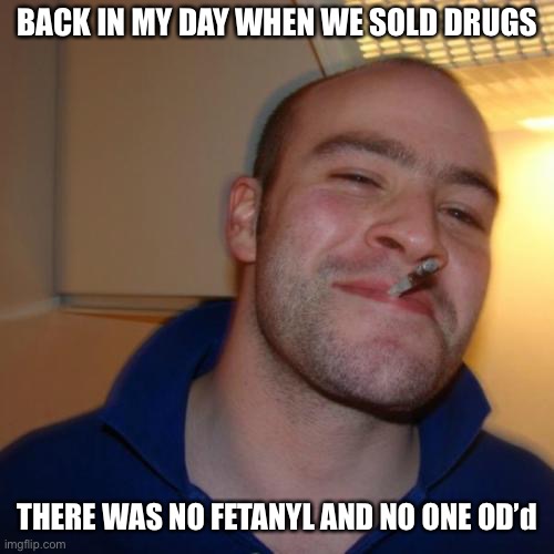 Good Guy Greg |  BACK IN MY DAY WHEN WE SOLD DRUGS; THERE WAS NO FETANYL AND NO ONE OD’d | image tagged in memes,good guy greg,true story | made w/ Imgflip meme maker