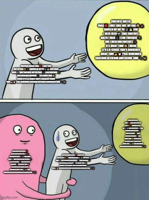 Running Away Balloon | FORTNITE BATTLE PASS😈 I JUST SHIT OUT MY ASS😩💩 BOOTED UP MY PC🤖👨‍💻 CUZ I NEED NEED👀 THAT FORTNITE BATTLE PASS🗣️ I LIKE FORTNITE🔫 DID I MENTION FORTNITE👨‍🦽 IT’S NIGHT TIME😴 I MEAN IT’S 5 O-CLOCK THAT’S BASICALLY NIGHT TIME👍⏰ Y’ALL REMEMBER CARTOON NETWORK ADVENTURE TIME🗡️🦮; FORTNITE BATTLE PASS😈 I JUST SHIT OUT MY ASS😩💩 BOOTED UP MY PC🤖👨‍💻 CUZ I NEED NEED👀 THAT FORTNITE BATTLE PASS🗣️ I LIKE FORTNITE🔫 DID I MENTION FORTNITE👨‍🦽 IT’S NIGHT TIME😴 I MEAN IT’S 5 O-CLOCK THAT’S BASICALLY NIGHT TIME👍⏰ Y’ALL REMEMBER CARTOON NETWORK ADVENTURE TIME🗡️🦮; FORTNITE BATTLE PASS😈 I JUST SHIT OUT MY ASS😩💩 BOOTED UP MY PC🤖👨‍💻 CUZ I NEED NEED👀 THAT FORTNITE BATTLE PASS🗣️ I LIKE FORTNITE🔫 DID I MENTION FORTNITE👨‍🦽 IT’S NIGHT TIME😴 I MEAN IT’S 5 O-CLOCK THAT’S BASICALLY NIGHT TIME👍⏰ Y’ALL REMEMBER CARTOON NETWORK ADVENTURE TIME🗡️🦮; FORTNITE BATTLE PASS😈 I JUST SHIT OUT MY ASS😩💩 BOOTED UP MY PC🤖👨‍💻 CUZ I NEED NEED👀 THAT FORTNITE BATTLE PASS🗣️ I LIKE FORTNITE🔫 DID I MENTION FORTNITE👨‍🦽 IT’S NIGHT TIME😴 I MEAN IT’S 5 O-CLOCK THAT’S BASICALLY NIGHT TIME👍⏰ Y’ALL REMEMBER CARTOON NETWORK ADVENTURE TIME🗡️🦮; FORTNITE BATTLE PASS😈 I JUST SHIT OUT MY ASS😩💩 BOOTED UP MY PC🤖👨‍💻 CUZ I NEED NEED👀 THAT FORTNITE BATTLE PASS🗣️ I LIKE FORTNITE🔫 DID I MENTION FORTNITE👨‍🦽 IT’S NIGHT TIME😴 I MEAN IT’S 5 O-CLOCK THAT’S BASICALLY NIGHT TIME👍⏰ Y’ALL REMEMBER CARTOON NETWORK ADVENTURE TIME🗡️🦮 | image tagged in memes,running away balloon | made w/ Imgflip meme maker