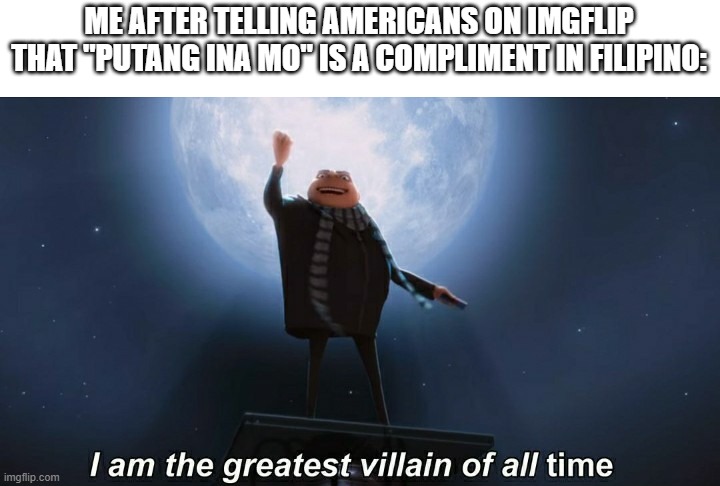 i am the greatest villain of all time |  ME AFTER TELLING AMERICANS ON IMGFLIP THAT "PUTANG INA MO" IS A COMPLIMENT IN FILIPINO: | image tagged in i am the greatest villain of all time | made w/ Imgflip meme maker