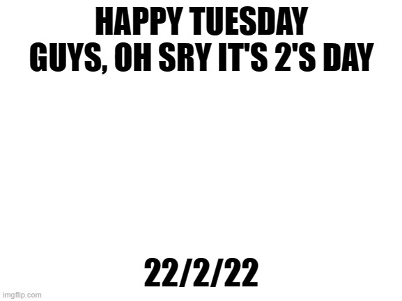 22/2/22 | HAPPY TUESDAY GUYS, OH SRY IT'S 2'S DAY; 22/2/22 | image tagged in tuesday | made w/ Imgflip meme maker