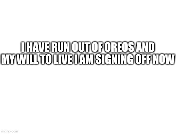Blank White Template |  I HAVE RUN OUT OF OREOS AND MY WILL TO LIVE I AM SIGNING OFF NOW | image tagged in blank white template | made w/ Imgflip meme maker