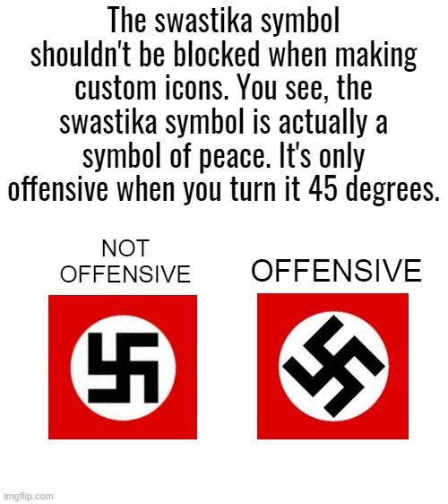 Blank White Template | The swastika symbol shouldn't be blocked when making custom icons. You see, the swastika symbol is actually a symbol of peace. It's only offensive when you turn it 45 degrees. NOT OFFENSIVE; OFFENSIVE | image tagged in blank white template | made w/ Imgflip meme maker