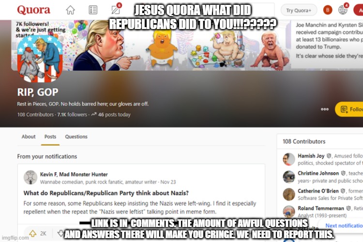 Link is in the comments. Questions and answers there will make you cringe. We need to report this. | JESUS QUORA WHAT DID REPUBLICANS DID TO YOU!!!????? LINK IS IN  COMMENTS. THE AMOUNT OF AWFUL QUESTIONS AND ANSWERS THERE WILL MAKE YOU CRINGE. WE  NEED TO REPORT THIS. | image tagged in conservatives,stupid liberals,snowflakes | made w/ Imgflip meme maker