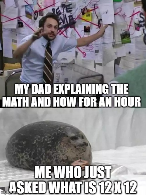 my dad | MY DAD EXPLAINING THE MATH AND HOW FOR AN HOUR; ME WHO JUST ASKED WHAT IS 12 X 12 | image tagged in man explaining to seal | made w/ Imgflip meme maker