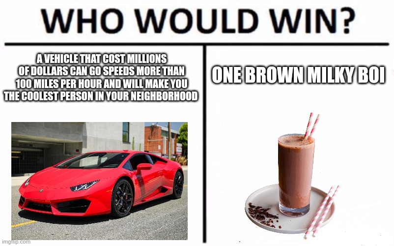 What would make you more happier | A VEHICLE THAT COST MILLIONS OF DOLLARS CAN GO SPEEDS MORE THAN 100 MILES PER HOUR AND WILL MAKE YOU THE COOLEST PERSON IN YOUR NEIGHBORHOOD; ONE BROWN MILKY BOI | image tagged in memes,who would win,choccy milk,lamborghini,happy | made w/ Imgflip meme maker