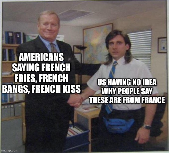 As we say in France wtf | AMERICANS SAYING FRENCH FRIES, FRENCH BANGS, FRENCH KISS; US HAVING NO IDEA WHY PEOPLE SAY THESE ARE FROM FRANCE | image tagged in the office handshake | made w/ Imgflip meme maker