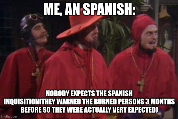 Nobody Expects the Spanish Inquisition Monty Python | ME, AN SPANISH: NOBODY EXPECTS THE SPANISH INQUISITION(THEY WARNED THE BURNED PERSONS 3 MONTHS BEFORE SO THEY WERE ACTUALLY VERY EXPECTED) | image tagged in nobody expects the spanish inquisition monty python | made w/ Imgflip meme maker