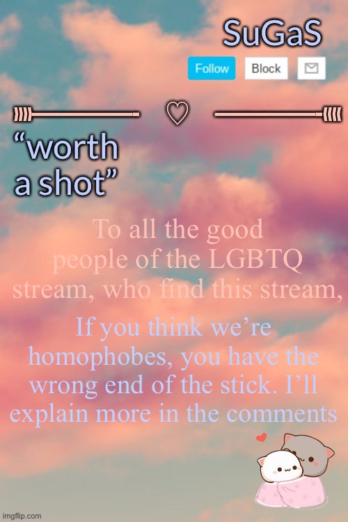 Sugas’ aesthetic template | To all the good people of the LGBTQ stream, who find this stream, If you think we’re homophobes, you have the wrong end of the stick. I’ll explain more in the comments | image tagged in sugas aesthetic template | made w/ Imgflip meme maker