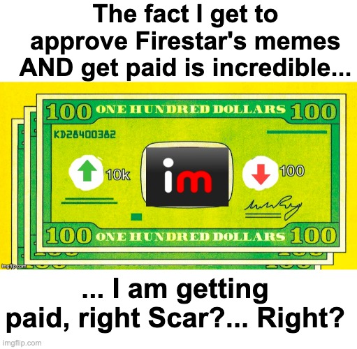 Well... | The fact I get to approve Firestar's memes AND get paid is incredible... ... I am getting paid, right Scar?... Right? | image tagged in memes,unfunny | made w/ Imgflip meme maker