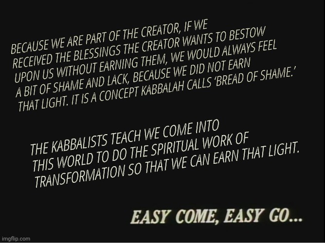 Cowboy Bebop Easy come, easy go... | BECAUSE WE ARE PART OF THE CREATOR, IF WE RECEIVED THE BLESSINGS THE CREATOR WANTS TO BESTOW UPON US WITHOUT EARNING THEM, WE WOULD ALWAYS FEEL A BIT OF SHAME AND LACK, BECAUSE WE DID NOT EARN THAT LIGHT. IT IS A CONCEPT KABBALAH CALLS ‘BREAD OF SHAME.’; THE KABBALISTS TEACH WE COME INTO THIS WORLD TO DO THE SPIRITUAL WORK OF TRANSFORMATION SO THAT WE CAN EARN THAT LIGHT. | image tagged in cowboy bebop easy come easy go | made w/ Imgflip meme maker