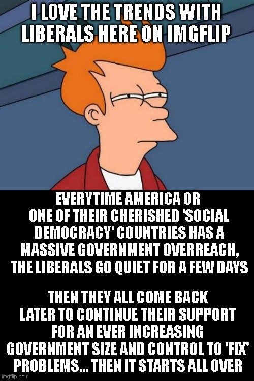 Futurama Fry | I LOVE THE TRENDS WITH LIBERALS HERE ON IMGFLIP; EVERYTIME AMERICA OR  ONE OF THEIR CHERISHED 'SOCIAL DEMOCRACY' COUNTRIES HAS A MASSIVE GOVERNMENT OVERREACH, THE LIBERALS GO QUIET FOR A FEW DAYS; THEN THEY ALL COME BACK LATER TO CONTINUE THEIR SUPPORT FOR AN EVER INCREASING GOVERNMENT SIZE AND CONTROL TO 'FIX' PROBLEMS... THEN IT STARTS ALL OVER | image tagged in memes,futurama fry | made w/ Imgflip meme maker