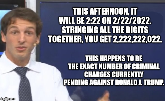 Don the Con and his Criminal Clan. | THIS AFTERNOON, IT WILL BE 2:22 ON 2/22/2022. STRINGING ALL THE DIGITS TOGETHER, YOU GET 2,222,222,022. THIS HAPPENS TO BE THE EXACT NUMBER OF CRIMINAL CHARGES CURRENTLY PENDING AGAINST DONALD J. TRUMP. | image tagged in math teacher | made w/ Imgflip meme maker